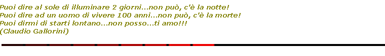 Casella di testo: Puoi dire al sole di illuminare 2 giorni...non pu, c' la notte!
Puoi dire ad un uomo di vivere 100 anni...non pu, c' la morte!
Puoi dirmi di starti lontano...non posso...ti amo!!!
(Claudio Gallorini)￼